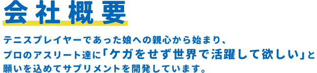 会社概要/テニスプレイヤーであった娘への親心から始まり、プロのアスリート達に｢ケガをせず世界で活躍して欲しい｣と願いを込めてサプリメントを開発しています。