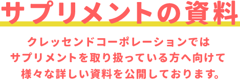 サプリメントの資料／クレッセンドコーポレーションではサプリメントを取り扱っている方へ向けて   様々な詳しい資料を公開しております。