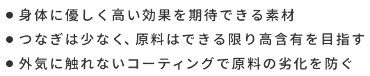 ●身体に優しく高い効果を期待できる素材　●つなぎは少なく、原料はできる限り高含有を目指す　●外気に触れないコーティングで原料の劣化を防ぐ