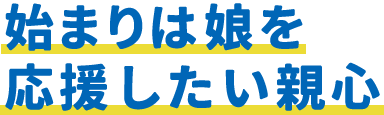 始まりは娘を応援したい親心