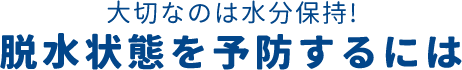 大切なのは水分保持! 脱水状態を予防するには